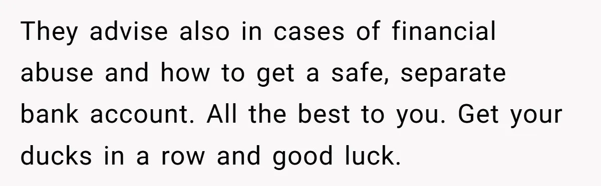 They advise also in cases of financial abuse and how to get a safe, separate bank account. All the best to you. Get your ducks in a row and good...