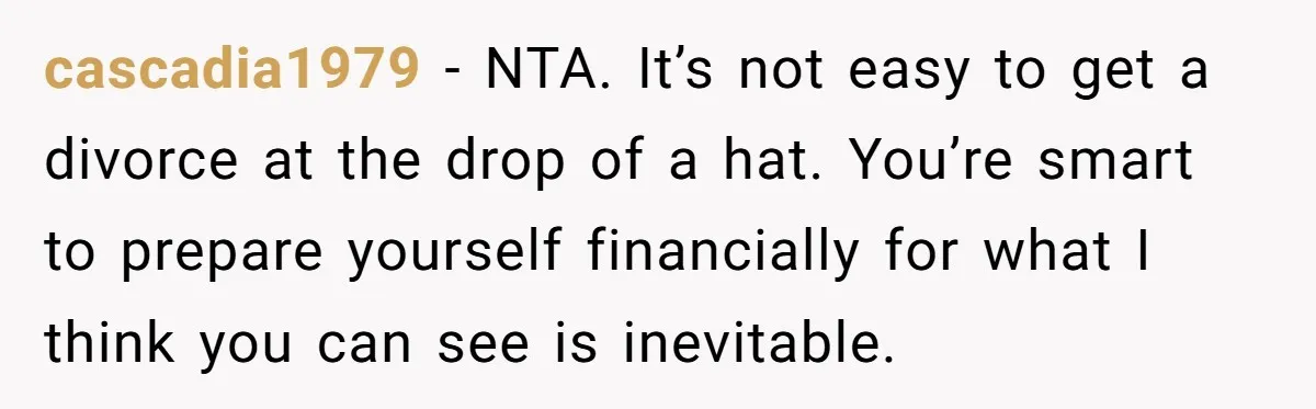 cascadia1979 − NTA. It’s not easy to get a divorce at the drop of a hat. You’re smart to prepare yourself financially for what I think you can see is...