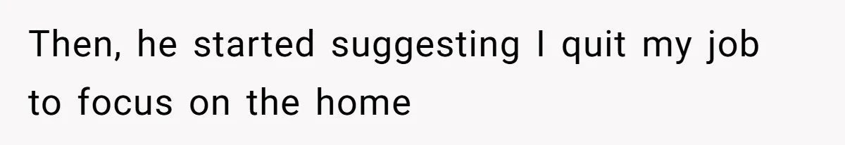 Then, he started suggesting I quit my job to focus on the home