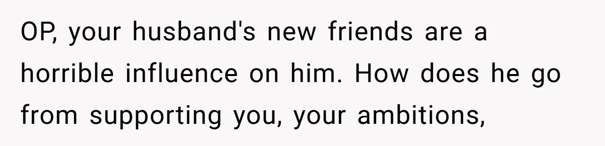 OP, your husband's new friends are a horrible influence on him. How does he go from supporting you, your ambitions,