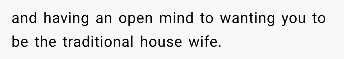 and having an open mind to wanting you to be the traditional house wife.