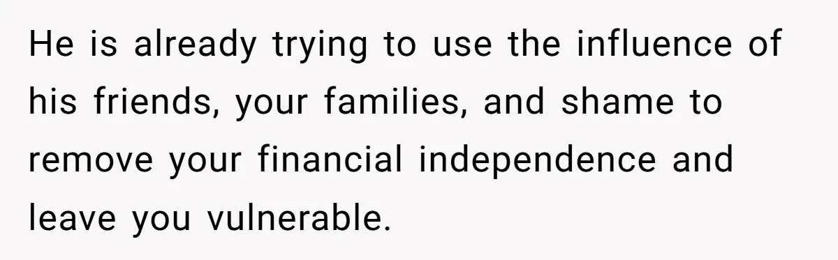 He is already trying to use the influence of his friends, your families, and shame to remove your financial independence and leave you vulnerable.