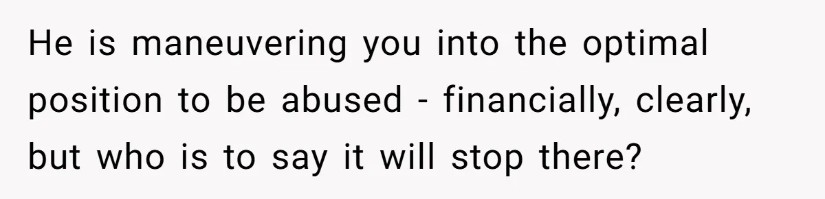 He is maneuvering you into the optimal position to be abused - financially, clearly, but who is to say it will stop there?