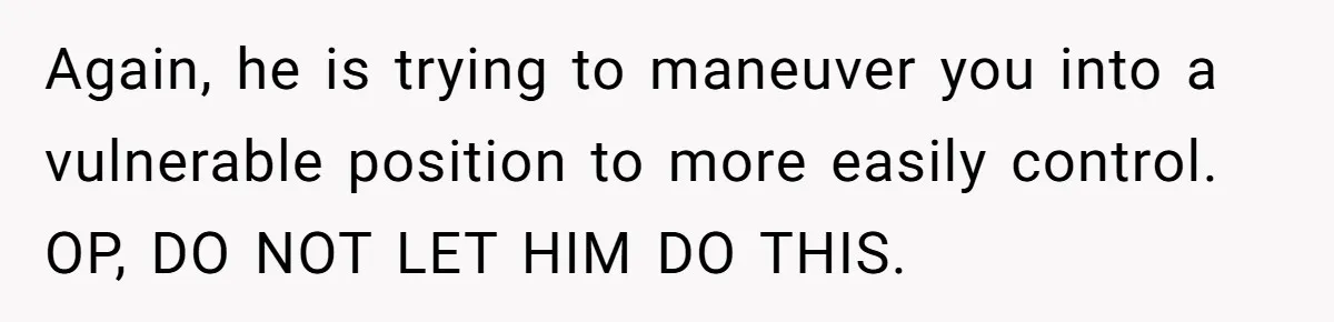 Again, he is trying to maneuver you into a vulnerable position to more easily control. OP, DO NOT LET HIM DO THIS.