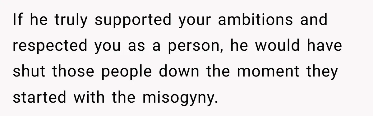 If he truly supported your ambitions and respected you as a person, he would have shut those people down the moment they started with the misogyny.