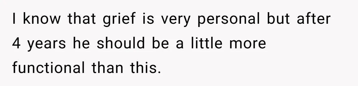 I know that grief is very personal but after 4 years he should be a little more functional than this.