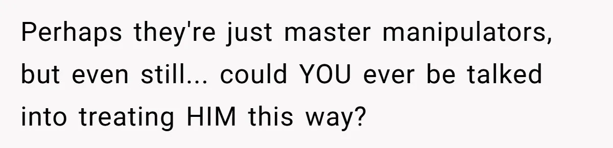 Perhaps they're just master manipulators, but even still... could YOU ever be talked into treating HIM this way?