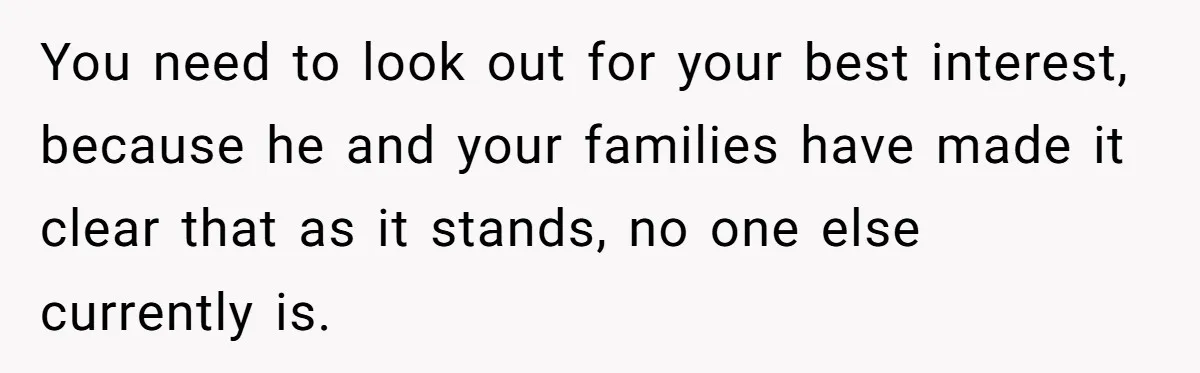 You need to look out for your best interest, because he and your families have made it clear that as it stands, no one else currently is.