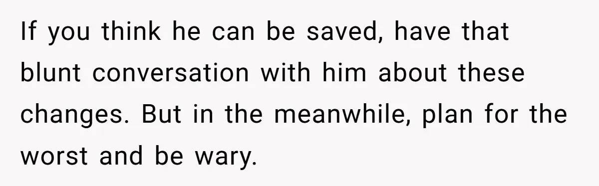 If you think he can be saved, have that blunt conversation with him about these changes. But in the meanwhile, plan for the worst and be wary.