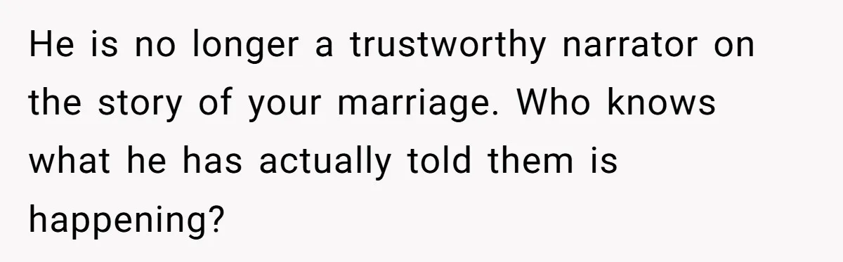 He is no longer a trustworthy narrator on the story of your marriage. Who knows what he has actually told them is happening?