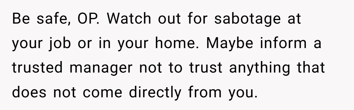 Be safe, OP. Watch out for sabotage at your job or in your home. Maybe inform a trusted manager not to trust anything that does not come directly from you.