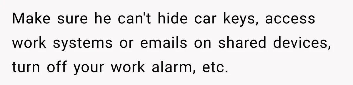 Make sure he can't hide car keys, access work systems or emails on shared devices, turn off your work alarm, etc.