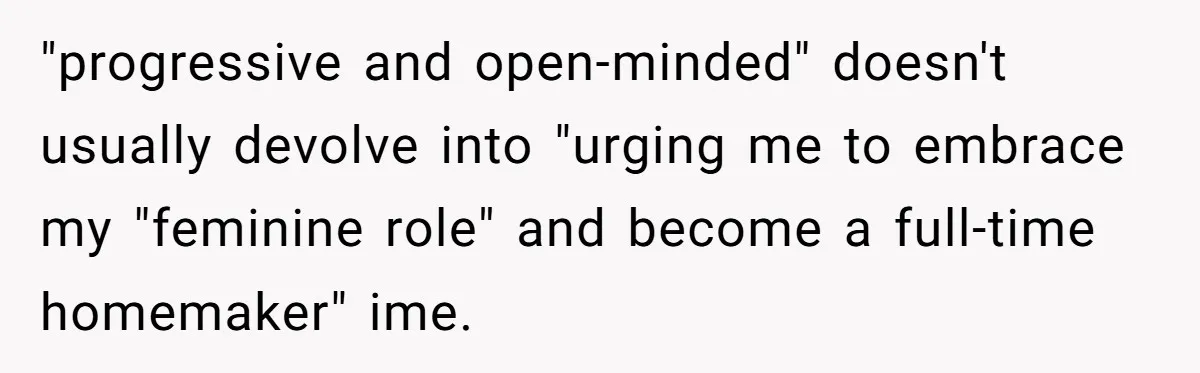"progressive and open-minded" doesn't usually devolve into "urging me to embrace my "feminine role" and become a full-time homemaker" ime.