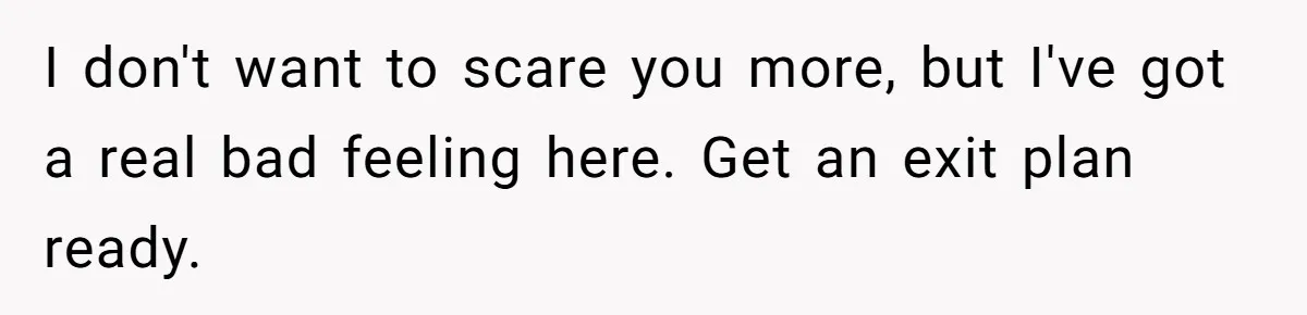I don't want to scare you more, but I've got a real bad feeling here. Get an exit plan ready.