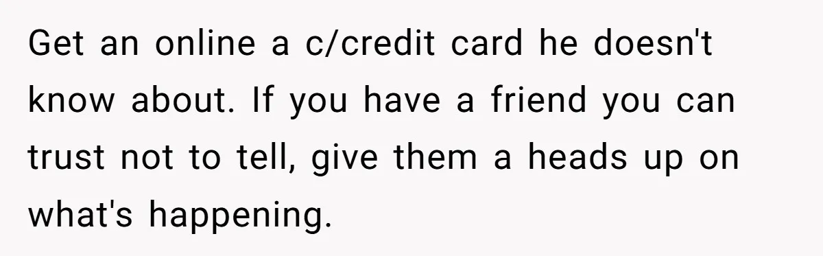Get an online a c/credit card he doesn't know about. If you have a friend you can trust not to tell, give them a heads up on what's happening.