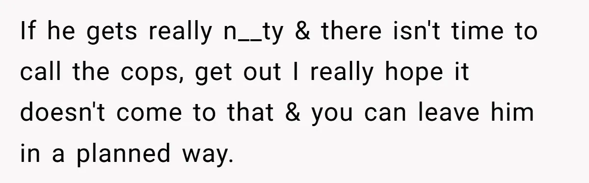 If he gets really n__ty & there isn't time to call the cops, get out I really hope it doesn't come to that & you can leave him in a...