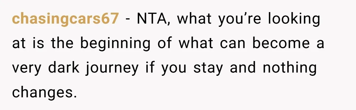 chasingcars67 − NTA, what you’re looking at is the beginning of what can become a very dark journey if you stay and nothing changes.