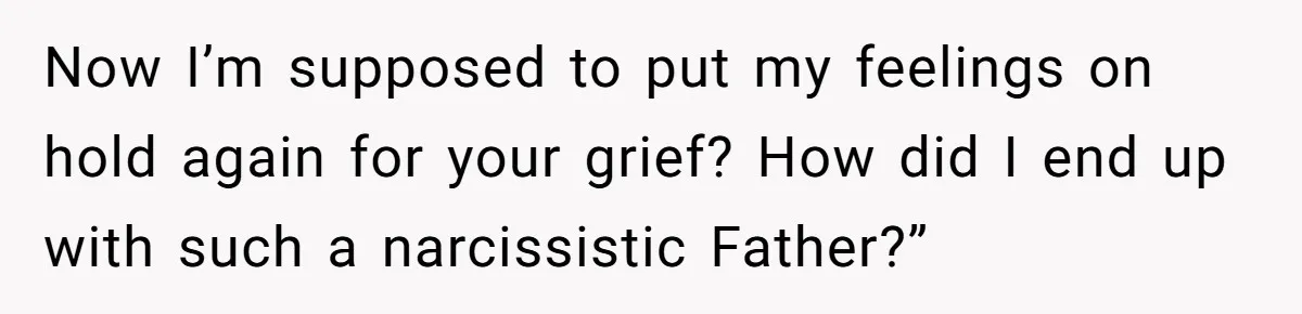 Now I’m supposed to put my feelings on hold again for your grief? How did I end up with such a narcissistic Father?”