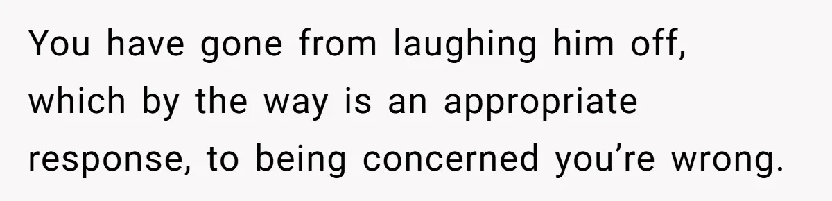 You have gone from laughing him off, which by the way is an appropriate response, to being concerned you’re wrong.
