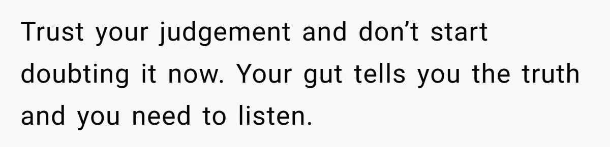 Trust your judgement and don’t start doubting it now. Your gut tells you the truth and you need to listen.