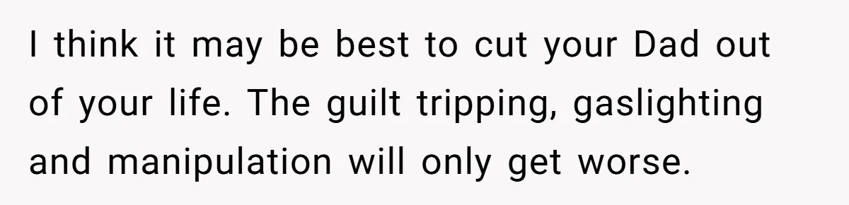 I think it may be best to cut your Dad out of your life. The guilt tripping, gaslighting and manipulation will only get worse.