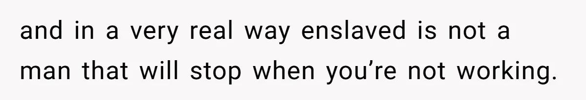 and in a very real way enslaved is not a man that will stop when you’re not working.