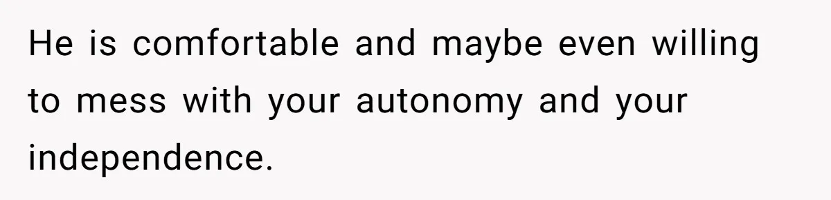 He is comfortable and maybe even willing to mess with your autonomy and your independence.