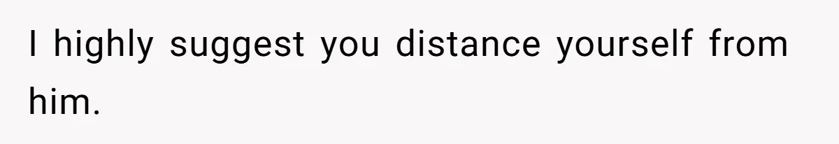 I highly suggest you distance yourself from him.