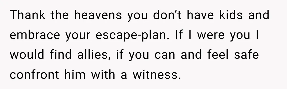 Thank the heavens you don’t have kids and embrace your escape-plan. If I were you I would find allies, if you can and feel safe confront him with a witness.