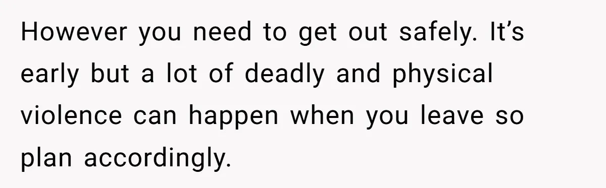 However you need to get out safely. It’s early but a lot of deadly and physical violence can happen when you leave so plan accordingly.