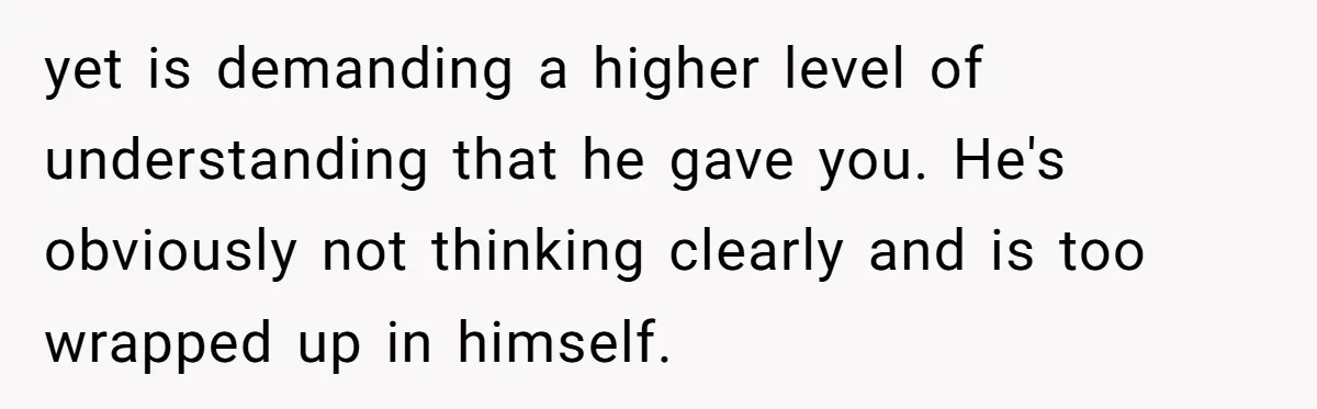 yet is demanding a higher level of understanding that he gave you. He's obviously not thinking clearly and is too wrapped up in himself.