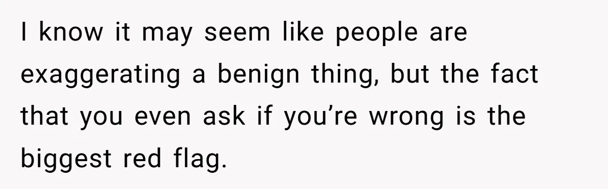 I know it may seem like people are exaggerating a benign thing, but the fact that you even ask if you’re wrong is the biggest red flag.