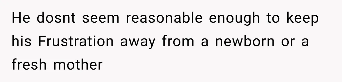 He dosnt seem reasonable enough to keep his Frustration away from a newborn or a fresh mother