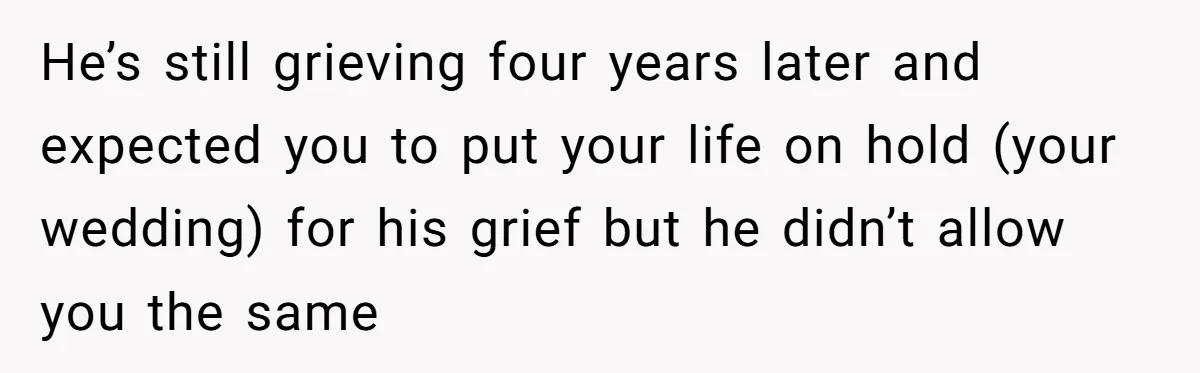 He’s still grieving four years later and expected you to put your life on hold (your wedding) for his grief but he didn’t allow you the same