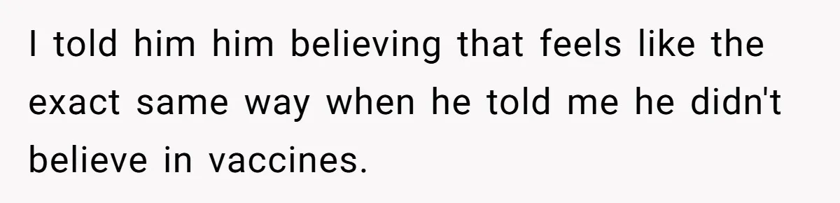 I told him him believing that feels like the exact same way when he told me he didn't believe in vaccines.