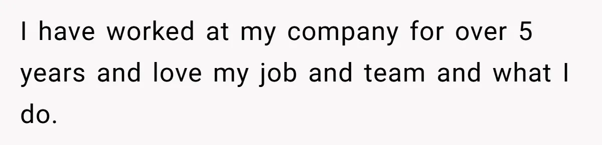I have worked at my company for over 5 years and love my job and team and what I do.
