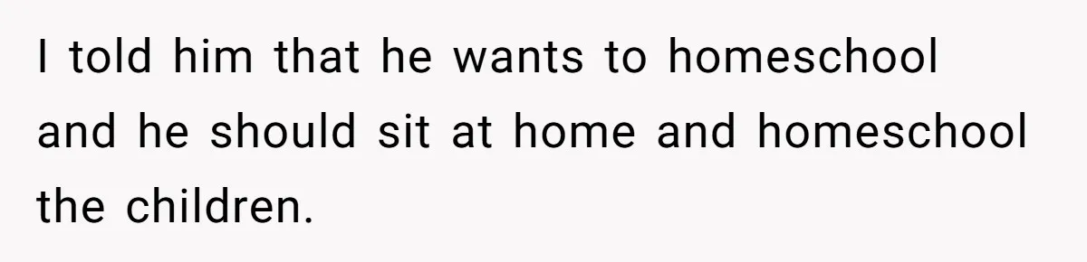 I told him that he wants to homeschool and he should sit at home and homeschool the children.