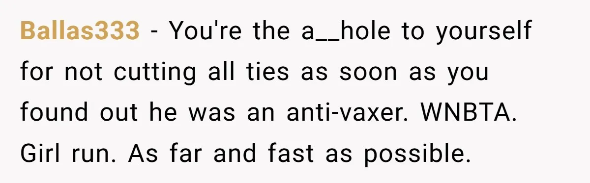 Ballas333 − You're the a__hole to yourself for not cutting all ties as soon as you found out he was an anti-vaxer. WNBTA. Girl run. As far and fast as...