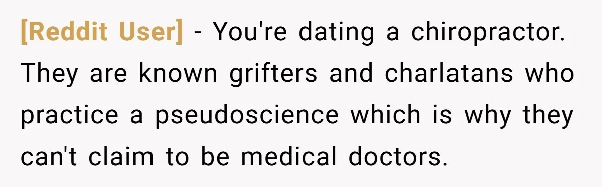 [Reddit User] − You're dating a chiropractor. They are known grifters and charlatans who practice a pseudoscience which is why they can't claim to be medical doctors.