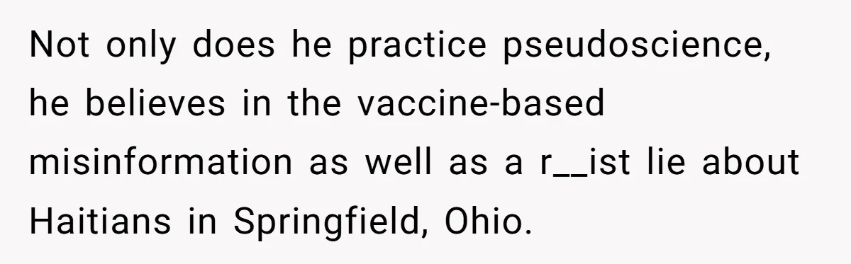 Not only does he practice pseudoscience, he believes in the vaccine-based misinformation as well as a r__ist lie about Haitians in Springfield, Ohio.