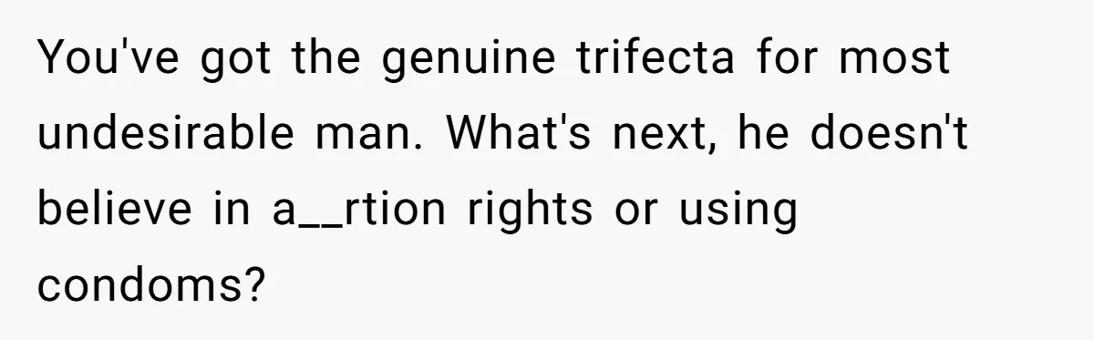 You've got the genuine trifecta for most undesirable man. What's next, he doesn't believe in a__rtion rights or using condoms?