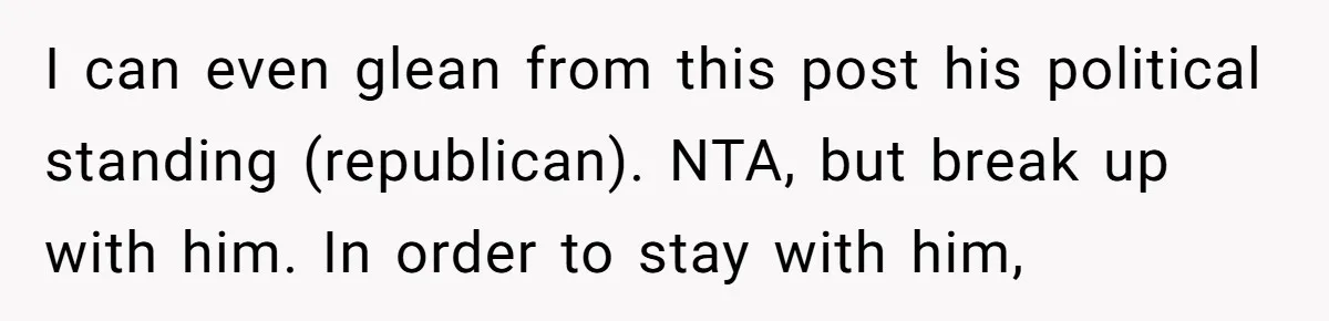 I can even glean from this post his political standing (republican). NTA, but break up with him. In order to stay with him,