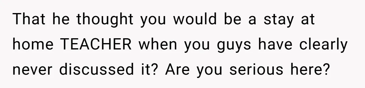 That he thought you would be a stay at home TEACHER when you guys have clearly never discussed it? Are you serious here?