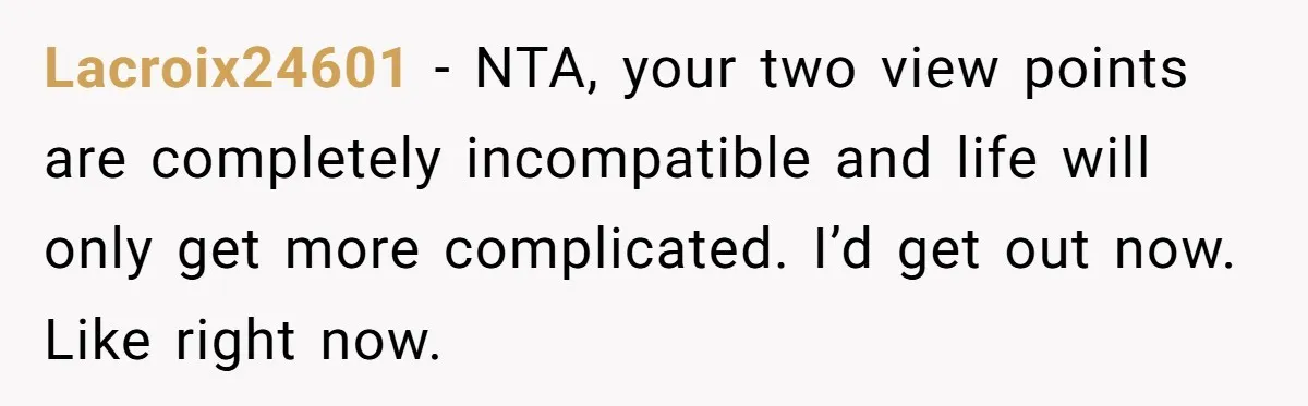 Lacroix24601 − NTA, your two view points are completely incompatible and life will only get more complicated. I’d get out now. Like right now.