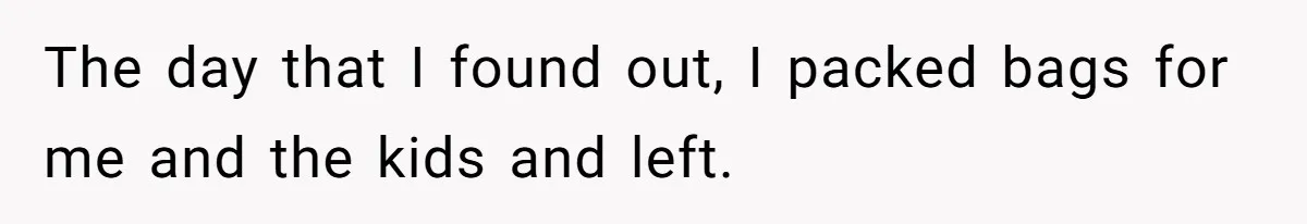 The day that I found out, I packed bags for me and the kids and left.