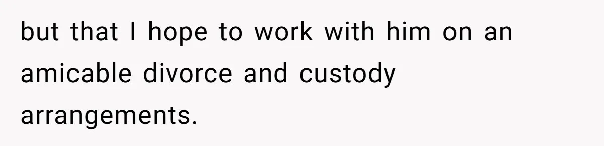 but that I hope to work with him on an amicable divorce and custody arrangements.