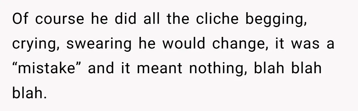 Of course he did all the cliche begging, crying, swearing he would change, it was a “mistake” and it meant nothing, blah blah blah.