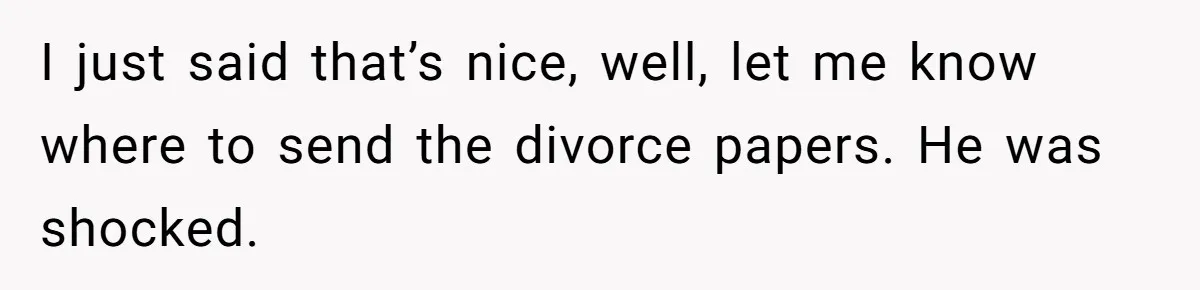I just said that’s nice, well, let me know where to send the divorce papers. He was shocked.