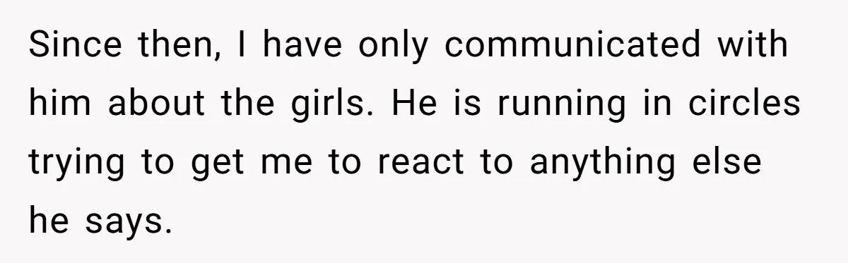 Since then, I have only communicated with him about the girls. He is running in circles trying to get me to react to anything else he says.