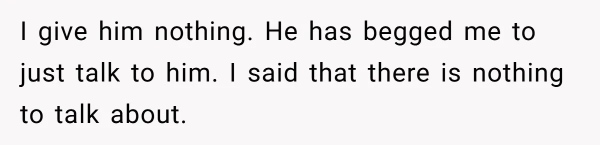 I give him nothing. He has begged me to just talk to him. I said that there is nothing to talk about.